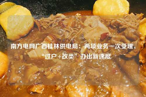 南方电网广西桂林供电局：两项业务一次受理，“过户+改类”办出新速度-第1张图片-便民百事通网